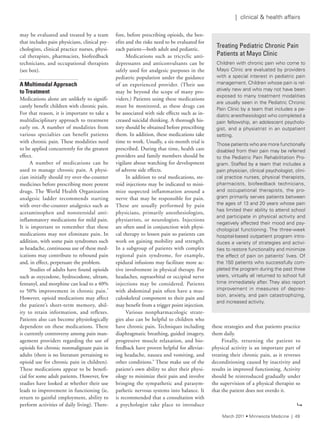 may be evaluated and treated by a team
that includes pain physicians, clinical psy-
chologists, clinical practice nurses, physi-
cal therapists, pharmacists, biofeedback
technicians, and occupational therapists
(see box).
A Multimodal Approach
to Treatment
Medications alone are unlikely to signifi-
cantly benefit children with chronic pain.
For that reason, it is important to take a
multidisciplinary approach to treatment
early on. A number of modalities from
various specialties can benefit patients
with chronic pain. These modalities need
to be applied concurrently for the greatest
effect.
A number of medications can be
used to manage chronic pain. A physi-
cian initially should try over-the-counter
medicines before prescribing more potent
drugs. The World Health Organization
analgesic ladder recommends starting
with over-the-counter analgesics such as
acetaminophen and nonsteroidal anti-
inflammatory medications for mild pain.
It is important to remember that these
medications may not eliminate pain. In
addition, with some pain syndromes such
as headache, continuous use of these med-
ications may contribute to rebound pain
and, in effect, perpetuate the problem.
Studies of adults have found opioids
such as oxycodone, hydrocodone, ultram,
fentanyl, and morphine can lead to a 40%
to 50% improvement in chronic pain.5
However, opioid medications may affect
the patient’s short-term memory, abil-
ity to retain information, and reflexes.
Patients also can become physiologically
dependent on these medications. There
is currently controversy among pain man-
agement providers regarding the use of
opioids for chronic nonmalignant pain in
adults (there is no literature pertaining to
opioid use for chronic pain in children).
These medications appear to be benefi-
cial for some adult patients. However, few
studies have looked at whether their use
leads to improvement in functioning (ie,
return to gainful employment, ability to
perform activities of daily living). There-
fore, before prescribing opioids, the ben-
efits and the risks need to be evaluated for
each patient—both adult and pediatric.
Medications such as tricyclic anti-
depressants and anticonvulsants can be
safely used for analgesic purposes in the
pediatric population under the guidance
of an experienced provider. (Their use
may be beyond the scope of many pro-
viders.) Patients using these medications
must be monitored, as these drugs can
be associated with side effects such as in-
creased suicidal thinking. A thorough his-
tory should be obtained before prescribing
them. In addition, these medications take
time to work. Usually, a six-month trial is
prescribed. During that time, health care
providers and family members should be
vigilant about watching for development
of adverse side effects.
In addition to oral medications, ste-
roid injections may be indicated to mini-
mize suspected inflammation around a
nerve that may be responsible for pain.
These are usually performed by pain
physicians, primarily anesthesiologists,
physiatrists, or neurologists. Injections
are often used in conjunction with physi-
cal therapy to lessen pain so patients can
work on gaining mobility and strength.
In a subgroup of patients with complex
regional pain syndrome, for example,
epidural infusions may facilitate more ac-
tive involvement in physical therapy. For
headaches, supraorbital or occipital nerve
injections may be considered. Patients
with abdominal pain often have a mus-
culoskeletal component to their pain and
may benefit from a trigger point injection.
Various nonpharmacologic strate-
gies also can be helpful to children who
have chronic pain. Techniques including
diaphragmatic breathing, guided imagery,
progressive muscle relaxation, and bio-
feedback have proven helpful for alleviat-
ing headache, nausea and vomiting, and
other conditions.6
These make use of the
patient’s own ability to alter their physi-
ology to minimize their pain and involve
bringing the sympathetic and parasym-
pathetic nervous systems into balance. It
is recommended that a consultation with
a psychologist take place to introduce
these strategies and that patients practice
them daily.
Finally, returning the patient to
physical activity is an important part of
treating their chronic pain, as it reverses
deconditioning caused by inactivity and
results in improved functioning. Activity
should be reintroduced gradually under
the supervision of a physical therapist so
that the patient does not overdo it.
Treating Pediatric Chronic Pain
Patients at Mayo Clinic
Children with chronic pain who come to
Mayo Clinic are evaluated by providers
with a special interest in pediatric pain
management. Children whose pain is rel-
atively new and who may not have been
exposed to many treatment modalities
are usually seen in the Pediatric Chronic
Pain Clinic by a team that includes a pe-
diatric anesthesiologist who completed a
pain fellowship, an adolescent psycholo-
gist, and a physiatrist in an outpatient
setting.
those patients who are more functionally
disabled from their pain may be referred
to the Pediatric Pain rehabilitation Pro-
gram. staffed by a team that includes a
pain physician, clinical psychologist, clini-
cal practice nurses, physical therapists,
pharmacists, biofeedback technicians,
and occupational therapists, the pro-
gram primarily serves patients between
the ages of 13 and 20 years whose pain
has limited their ability to attend school
and participate in physical activity and
negatively affected their mood and psy-
chological functioning. the three-week
hospital-based outpatient program intro-
duces a variety of strategies and activi-
ties to restore functionality and minimize
the effect of pain on patients’ lives. Of
the 150 patients who successfully com-
pleted the program during the past three
years, virtually all returned to school full
time immediately after. they also report
improvement in measures of depres-
sion, anxiety, and pain catastrophizing,
and increased activity.
9
March 2011 • Minnesota Medicine | 49
| clinical & health affairs
 