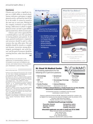 Conclusion
Chronic pain can have a significant im-
pact on a child’s ability to attend school,
interact with peers, participate in regular
physical activity, and lead the kind of life
he or she wishes. It cannot be treated in
the same way as acute pain. Waiting for
the complete resolution of pain before
having a child return to school or regular
physical activity can lead to great debility
and increased stress, which increases pain.
Chronic pain is best approached by
a multidisciplinary team that specializes
in treating pediatric pain patients. In all
cases, parental involvement is imperative
and attention should be paid to other
stressors that may affect pain. Pain and
disability should be viewed as a complex
and dynamic interaction among physi-
ological, psychological, and social fac-
tors, and the goal of treatment should be
restoring function, rather than alleviating
pain. MM
tracy Harrison is an instructor in the
department of anesthesiology, director of
the pediatric acute pain and palliative care
service, and medical director of the pediatric
pain rehabilitation center at Mayo Clinic.
R E F E R E N C E S
1. Perquin CW, Hazebroek-Kampschreur aa, Hunfeld
Ja, et al. Pain in children and adolescents: a com-
mon experience. Pain. 2000;87(1):51-8.
2. Gatchel rJ, Okifuji a. evidence-based scientific
data documenting the treatment and cost-effective-
ness of comprehensive pain programs for chronic
nonmalignant pain. J Pain. 2006;7(11):779-93.
3. Vetter tr. a clinical profile of a cohort of patients
referred to an anesthesiology-based pediatric
chronic pain medicine program. anesth analg.
2008;106(3):786-94.
4. Gold Ji. Pediatric chronic pain and health-related
quality of life. J Ped nursing. 2009;24(2):141-50.
5. turk DC. Clinical effectiveness and cost-effective-
ness of treatments for patients with chronic pain.
Clin J Pain. 2002;18(6):355-65.
6. Penzien DB. Behavioral management of recurrent
headache: three decades of experience and empir-
icism. applied Psychophys Biofeed. 2002;27(2):
163-83.
St. Cloud VA Medical Center
is accepting applications for the
following full or part-time positions:
Interested applicants can mail or email your CV to VAMC
Sharon Schmitz (Sharon.schmitz@va.gov)
4801 Veterans Drive
St. Cloud, MN 56303
Or fax: 320-255-6436 or
Telephone: 320-252-1670, extension 6618
• Dermatology
(St. Cloud)
• ENT
(St. Cloud)
• Family Practice
(Montevideo & St. Cloud)
US Citizenship required or candidates must have proper
authorization to work in the US.
Physician applicants should be BC/BE. Applicant(s) selected for a position may
be eligible for an award up to the maximum limitation under the provision of the
Education Dept Reduction Program.
Possible relocation bonus. EEO Employer.
Favorable lifestyle
26 days vacation
CME days
Competitive salary
13 days sick leave
Liability insurance
Excellent benefit package including:
• Geriatrician
(St. Cloud)
• Hematology/Oncology
(St. Cloud)
• Internal Medicine
(Montevideo & St. Cloud)
• Neurology
(St. Cloud)
• Psychiatry
(St. Cloud)
*Positions available in Internal Medicine or Family Practice for one time disability
assessments (compensation and pension exams)
WithWapiti Medical Group
It is...
Your Practice
Your Life
• Earn $180,000/yr working just six
24 hour ER shifts per month.
• Low to MediumVolume ER’s.
• Flexible Scheduling.
• NO Need to RELOCATE.
• Physician Owned/Physician Run.
• Paid Malpractice.
Contact:
Dr.Brad McDonald,CEO
888-733-4428 or
brad@erstaff.com
www.erstaff.com
Connecting Quality Healthcare to Rural America
Full and PartTime ER opportunities in
Minnesota,Wisconsin,Iowa & the Dakotas
Wapiti
Medical
Group
What Do You Believe?
Join our team of Hospitalists in Minnesota
and Wisconsin with no need to relocate.
You’ll enjoy working again...and get your
life back!
We believe that highly rewarded physicians
produce outstanding results. Making you
happy, our patients well cared for, and our
company sound.
Receive Top Compensation
Leadership on your side
Humane Workloads
Flexible Schedules
Paid Malpractice
No Need to Relocate
For More Information Contact:
Troy Kastrup 888-733-4428
troy@erstaff.com
www.connecthealthinc.com
50 | Minnesota Medicine • March 2011
clinical & health affairs |
 