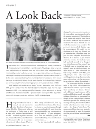 H
aving been educated only as a
nurse, I am not expected to
make the choice of an anaes-
thetic. The Drs. Mayo prefer ether as
the anaesthetic of choice; they, as well
as many other surgeons, believe ether to
be safer. Chloroform is given as a rule to
old people and children, also when there
is pulmonary trouble and in most cases
where there is kidney disease. Whenever
there is high arterial tension from any
cause chloroform is selected. Ether should
be given as an anaesthetic pure and simple
and not combined with asphyxia, as has
been recommended and is now practiced
in many hospitals ... If given with plenty
of air, there will not be the cyanosis and
stertorous breathing which too often char-
acterizes its use. ...
The face is anointed with vaseline, a
The debate about who should administer anesthesia was already underway in
this country by the time William J. and Charles H. Mayo began doing surgery at
saint Marys Hospital in rochester in the late 1800s. at the time, anesthesia was ad-
ministered by medical students, nurses, interns, general practitioners, and surgeons
themselves. the Mayo brothers were among those who decided to enlist nurses to
do the work—a decision that may have unwittingly fostered acceptance of the idea of
the nurse as anesthetist. William Worrall Mayo, founder of the Mayo Clinic, launched
one of the country’s first formal training programs for nurse anesthetists in 1889.
alice Magaw, who served as the Mayos’ primary anesthetist from 1893 until
1908, gained such expertise that she lectured and wrote on the topic. Her first paper
appeared in 1899 in the medical journal northwestern lancet, a precursor to Minne-
sota Medicine. these excerpts offer a glimpse into the techniques of the day and the
relationship between nurses and doctors in the Or.—Carmen	Peota
alice Magaw administering anesthesia during surgery. Charles Mayo called her the “mother of anesthesia.”
A Look Back the role of the nurse
anesthetist at Mayo Clinic.
PhotocourtesyofMayoClinic
thick pad of moistened cotton placed over
the eyes, and the anaesthetic preferred by
the surgeon commenced. The inhaler we
use at present and have for some time is
the Esmarch mask with two thicknesses of
stockinette. We sent to the mills and had
a bolt of stockinette woven loosely for this
purpose; it has more body than the regu-
lar surgeon’s gauze. We usually put two
thicknesses of the gauze over the mask and
get both ether and chloroform ready, and
give whichever is best for the conditions
observed. If we start out to give ether we
commence with the drop method as care-
fully and with as much air as though it
were chloroform, until the patient’s face
is flushed, when we have a large piece of
surgeon’s gauze of several thicknesses and
about the size of a towel convenient, and
keep adding a few more layers of the gauze
and giving the ether a trifle more faster
until the patient is asleep, then remove the
gauze and continue with the same cover-
ing as at the start and the drop method. ...
The great secret of giving an anaes-
thetic of any kind is not to feel hurried
and to have the operator say occasionally,
“there is no hurry, lots of time.” There is
such a difference in patients; some will be
as calm and fall asleep as easily and quickly
as babes, while others are nervous and can
not give up and when you try to crowd the
anaesthetic you are lost. Nothing is ever
made by crowding the anaesthetic; I have
tried it: rather than crowd ether, it is best
to give a few drops of chloroform. The
surgeon should not hurry the anaesthe-
tist, neither should he begin the operation
until the patient and the anaesthetizer are
ready. … MM
sources: History of Anesthesia with Emphasis on the
Nurse Specialist by Virginia thatcher. “Observations
in anesthesia” by alice Magaw, Northwestern
Lancet. 1899;19:207-10.
56 | Minnesota Medicine • March 2011
end notes |
 
