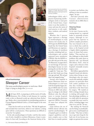 esthesiologists (ASA), only 5
percent of practicing anesthe-
siologists work in rural parts
of the United States. Gujer
wants to see that number in-
crease and touts the merits of
rural practice to job candi-
dates, residents, and medical
students.
Whether that 5 percent
figure represents a shortage
of anesthesiologists in rural
America isn’t exactly clear. A
2010 report by RAND Health
found that the United States
and Minnesota are experienc-
ing a shortage of anesthesia
providers including both an-
esthesiologists and certified
registered nurse anesthetists
(CRNAs). But the RAND re-
port tells only part of the story.
“In Minnesota, on paper there’s
no real shortage of rural anes-
thesiologists because no one’s
putting jobs out there for them
to apply for,” Gujer says. “Peo-
ple put their hands up a long
time ago and said, ‘We can’t get
them’ and stopped trying.”
Instead, most hospitals in
greater Minnesota (most an-
esthesiologists in rural areas
work for hospitals) began rely-
ing on CRNAs after Gov. Jesse
Ventura in 2002 took advan-
tage of a change in the federal
Medicare rules that allowed
states to exempt hospitals
from requiring that physicians
supervise CRNAs. Currently,
16 states have adopted the
exemption.
Gujer believes the use of
CRNAs doesn’t alleviate the
need for anesthesiologists. “If
a hospital’s goal is to build its
surgical capabilities and do
more complex cases so they
don’t have to transfer patients
to tertiary care facilities, they
will have to have an anesthesi-
ologist,” he says.
And that’s precisely what
Cuyuna’s administration
wanted to do in 2006 when it
hired Gujer.
Staying Close
to	Home
At the time, Cuyuna was be-
coming known as a regional
leader in minimally invasive
surgery. Although its sur-
geons had the expertise to
perform complex procedures,
they were limited in the ex-
tent to which they could do
them, as the hospital served
a largely elderly population,
many of whom had comor-
bidities. “They may have car-
diac challenges or other health
problems that make them an
operative risk,” says Howard
McCollister, M.D., chief of
surgery and co-director of the
hospital’s minimally invasive
surgery center.
McCollister approached the
hospital’s board and adminis-
tration about hiring an anes-
thesiologist who was experi-
enced with medically complex
patients—in particular those
with cardiac problems—so
that they wouldn’t have to
send them to the Twin Cities
for surgery. “We needed an
M.D. to bring a broader focus
in dealing with people who
have physiologic problems, so
we could safely do operations
on people that most rural fa-
cilities, including bigger ones
close to us, can’t do,” he says.
But making the financial
case for hiring an anesthesiolo-
gist to serve a rural hospital can
be tricky. “They have to find a
way to get more bang for the
buck out of you because you
might not generate the revenue
Having served as the only anesthesi-
ologist in Crosby, Minnesota, since
2006, Mark Gujer is looking forward to
having a colleague.
n Rural Anesthesiology
Sleeper	Career
Not many anesthesiologists practice in rural areas. Mark
Gujer is trying to change that. | BY KiM Kiser
Mark Gujer, M.D., is preparing to sell the merits of Crosby,
Minnesota. On a Friday in early January, he is getting
ready to drive to Brainerd to pick up a physician from Anchor-
age, Alaska, who is interviewing for an anesthesiology position at
Cuyuna Regional Medical Center, a 25-bed hospital in the town
of 2,000.
Gujer has his work cut out for him. “We had 30 applicants
and extended four interviews, which in our industry is doing
quite well for a rural practice. These [positions] are difficult to
recruit for,” he explains.
As the only anesthesiologist in Crosby—and for that matter,
one of only a handful in northern Minnesota—Gujer is some-
what of a lone wolf. According to the American Society of An-
PhotocourtesyofCuyunaregionalMedicalCenter
6 | Minnesota Medicine • March 2011
pulse |
 