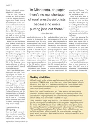 the way a Minneapolis anesthe-
siologist can,” Gujer says.
The fact that Cuyuna is
certified as a Medicare Criti-
cal Access Hospital made hir-
ing one more feasible. Critical
Access Hospitals receive cost-
based reimbursement from
Medicare in order to keep
them financially viable; they
also are able to hire physicians,
who may not have a full-time
case load, to oversee services
such as surgery, the ICU, and
the ambulance service.
Gujer, who met McCollister
while working as an EMT in
Virginia, Minnesota, before
going to medical school, was
hired as medical director of
perioperative services—a job
that involves managing patient
flow in the surgical area as
well as caring for patients be-
fore, during, and after surgery.
(He is also designing a new
perioperative suite in order to
increase the hospital’s physical
capacity for surgery.)
Since Gujer joined Cuyuna,
the hospital has added a uro-
logic surgeon and another or-
thopedic surgeon, bringing the
total number of surgeons to
13; it now does approximately
4,000 procedures a year, and
has gained Center of Excel-
lence status for bariatric sur-
gery from both the American
College of Surgeons and the
American Society of Metabolic
and Bariatric Surgery. In addi-
tion, it is one of 117 teaching
centers nationwide with a fully
accredited fellowship in mini-
mally invasive surgery.
Comprehensive
Caregiving
Gujer says his job is very dif-
ferent from that of many of his
colleagues in urban areas. He
explains that typically, urban
anesthesiologists come to the
hospital in the morning, are
assigned their room, then meet
their first patient. They review
the patient’s medical history,
formulate an anesthetic plan,
go back to the OR and put
the patient under, then reverse
the anesthesia after surgery
and follow up with patients in
recovery. Also, one anesthesi-
ologist may see patients before
surgery, another may take over
in the OR, and yet another
might follow up in the ICU.
Gujer’s work starts the mo-
ment a patient with complex
medical problems learns he or
she needs surgery. He sees that
patient before the procedure is
scheduled, does an assessment,
reviews their medical history,
and communicates with their
primary care physician. Other
specialists may be brought in
to consult and help formulate
an operative and anesthesia
plan. On the day of surgery,
Gujer again meets with the pa-
tient, administers anesthesia in
the OR, reverses it, and con-
tinues to monitor the patient
in recovery and throughout
his or her hospitalization. “It’s
very personal,” he says. “The
same doc comes back every
day and checks on you.”
Gujer says being able to
get to know his patients per-
sonally and care for them
throughout their hospital stay
is what keeps him in Crosby.
“I couldn’t go back to another
model,” he says.
But that doesn’t mean work-
ing in a rural area isn’t without
challenges.
There’s the potential for
professional isolation, for ex-
ample. One reason Gujer is
looking forward to having a
partner is to have someone to
consult with and serve as his
back up. “If you’re the only
surgeon in town or the only
anesthesiologist, you’re very
isolated, you’re the only one
doing what you do,” Gujer
says. “It’s not sustainable.”
And anesthesiologists may
have to prove themselves in
ways they don’t have to in
urban areas. “Anesthesiology is
different from primary care,”
Working with CRNAs
although there is tension between anesthesiologists and certified registered nurse
anesthetists (Crnas) in some parts of the country, it hasn’t been the case in Crosby,
Minnesota. Mark Gujer, M.d., the sole anesthesiologist at Cuyuna regional Medi-
cal Center, has found that anesthesiologists and Crnas can complement each
other’s work in rural institutions.
Before Gujer joined Cuyuna five years ago, Crnas were the only ones providing
anesthesia services at the hospital. But surgeons in the community wanted to be
able to do more complex procedures and work with sicker patients who were more
difficult to treat. they convinced the hospital to hire Gujer.
today, patients are triaged along two tracks. Gujer sees more medically complex
patients. the hospital’s four Crnas (they’re recruiting a fifth) independently handle
the others. “the Crnas may call me and ask for assistance or my opinion, but for
the majority of cases, they function independently without input from me,” he says.
“We have a fabulous collaboration. they’re happy, they’re fulfilled, they do a won-
derful job, and they’re willing to concede that some patients are severely ill and
would benefit from having a physician with advanced monitoring capabilities at the
head of the table.”—K.K.
“in Minnesota, on paper
there’s no real shortage
of rural anesthesiologists
because no one’s
putting jobs out there.”
—Mark	Gujer,	M.D.
8 | Minnesota Medicine • March 2011
pulse |
 