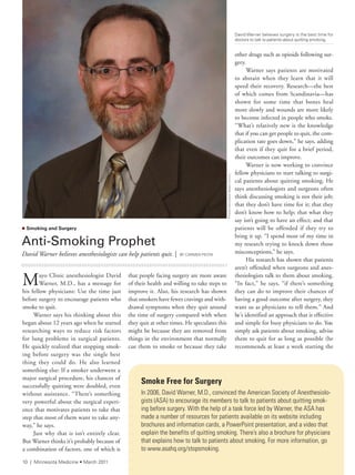 pulse |
other drugs such as opioids following sur-
gery.
Warner says patients are motivated
to abstain when they learn that it will
speed their recovery. Research—the best
of which comes from Scandinavia—has
shown for some time that bones heal
more slowly and wounds are more likely
to become infected in people who smoke.
“What’s relatively new is the knowledge
that if you can get people to quit, the com-
plication rate goes down,” he says, adding
that even if they quit for a brief period,
their outcomes can improve.
Warner is now working to convince
fellow physicians to start talking to surgi-
cal patients about quitting smoking. He
says anesthesiologists and surgeons often
think discussing smoking is not their job;
that they don’t have time for it; that they
don’t know how to help; that what they
say isn’t going to have an effect; and that
patients will be offended if they try to
bring it up. “I spend most of my time in
my research trying to knock down those
misconceptions,” he says.
His research has shown that patients
aren’t offended when surgeons and anes-
thesiologists talk to them about smoking.
“In fact,” he says, “if there’s something
they can do to improve their chances of
having a good outcome after surgery, they
want us as physicians to tell them.” And
he’s identified an approach that is effective
and simple for busy physicians to do. You
simply ask patients about smoking, advise
them to quit for as long as possible (he
recommends at least a week starting the
Mayo Clinic anesthesiologist David
Warner, M.D., has a message for
his fellow physicians: Use the time just
before surgery to encourage patients who
smoke to quit.
Warner says his thinking about this
began about 12 years ago when he started
researching ways to reduce risk factors
for lung problems in surgical patients.
He quickly realized that stopping smok-
ing before surgery was the single best
thing they could do. He also learned
something else: If a smoker underwent a
major surgical procedure, his chances of
successfully quitting were doubled, even
without assistance. “There’s something
very powerful about the surgical experi-
ence that motivates patients to take that
step that most of them want to take any-
way,” he says.
Just why that is isn’t entirely clear.
But Warner thinks it’s probably because of
a combination of factors, one of which is
that people facing surgery are more aware
of their health and willing to take steps to
improve it. Also, his research has shown
that smokers have fewer cravings and with-
drawal symptoms when they quit around
the time of surgery compared with when
they quit at other times. He speculates this
might be because they are removed from
things in the environment that normally
cue them to smoke or because they take
n Smoking and Surgery
Anti-Smoking	Prophet
David Warner believes anesthesiologists can help patients quit. | BY CarMen PeOta
Smoke Free for Surgery
in 2006, david Warner, M.d., convinced the american society of anesthesiolo-
gists (asa) to encourage its members to talk to patients about quitting smok-
ing before surgery. With the help of a task force led by Warner, the asa has
made a number of resources for patients available on its website including
brochures and information cards, a PowerPoint presentation, and a video that
explain the benefits of quitting smoking. there’s also a brochure for physicians
that explains how to talk to patients about smoking. for more information, go
to www.asahq.org/stopsmoking.
David Warner believes surgery is the best time for
doctors to talk to patients about quitting smoking.
PhotocourtesyMayoClinic
10 | Minnesota Medicine • March 2011
 