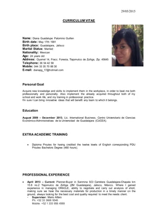 29/05/2015
CURRICULUM VITAE
Name: Diana Guadalupe Palomino Guillen
Birth date: May 17th 1991
Birth place: Guadalajara, Jalisco
Marital Status: Married
Nationality: Mexican
Age: 24 years old
Address: Oyamel 14, Fracc. Foresta, Tlajomulco de Zuñiga, Zip: 45645
Telephone: 36 54 42 58
Mobile: 044 33 35 70 88 30
E-mail: dianapg_17@hotmail.com
Personal Goal
Acquire new knowledge and skills to implement them in the workplace, in order to beat me both
professionally and personally. Also implement the already acquired throughout both of my
school and work life, and my training in professional practice.
I'm sure I can bring innovative ideas that will benefit any team to which it belongs.
Education
August 2009 – December 2013. Lic. International Business. Centro Universitario de Ciencias
Económico-Administrativas de la Universidad de Guadalajara (CUCEA).
EXTRA ACADEMIC TRAINING
 Diploma Proulex for having credited the twelve levels of English corresponding PDU
Proulex Bachelors Degree (480 hours).
PROFESSIONAL EXPERIENCE
 April 2013 – Current: Planner-Buyer in Sanmina SCI Carretera Guadalajara-Chapala km
15.8 no.2 Tlajomulco de Zúñiga (ZM Guadalajara), Jalisco, México. Where I gained
experience in managing ORACLE, ability to negotiate and carry out analysis of short,
making sure we have the necessary materials for production in a timely manner on the
ground, always looking for the best cost and quality required to meet the needs client.
- Supervisor: Mario Alfaro
Ph: +52 33 3668 9546
Mobile: +52 1 333 956 4569
 