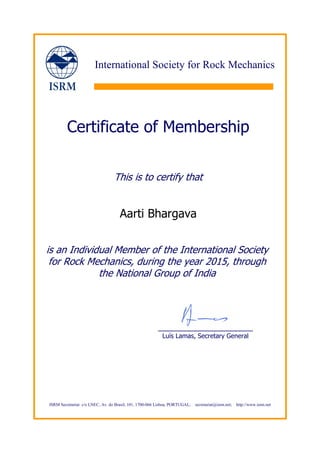 ISRM Secretariat: c/o LNEC, Av. do Brasil, 101, 1700-066 Lisboa, PORTUGAL; secretariat@isrm.net; http://www.isrm.net
International Society for Rock Mechanics
Certificate of Membership
This is to certify that
Aarti Bhargava
is an Individual Member of the International Society
for Rock Mechanics, during the year 2015, through
the National Group of India
_______________________
Luís Lamas, Secretary General
 