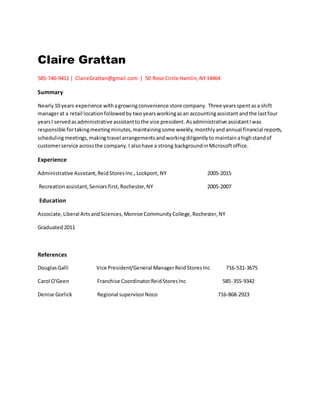 Claire Grattan
585-746-9411 |  ClaireGrattan@gmail.com  |  50 Rose Circle Hamlin,NY14464
Summary
Nearly10 years experience withagrowingconvenience store company. Three yearsspentasa shift
managerat a retail locationfollowedby twoyears workingasan accountingassistant andthe lastfour
yearsI servedas administrative assistanttothe vice president. Asadministrative assistantIwas
responsible fortakingmeetingminutes,maintainingsome weekly,monthlyandannual financial reports,
schedulingmeetings,makingtravel arrangementsandworkingdiligentlyto maintainahighstandof
customerservice acrossthe company.I alsohave a strong backgroundinMicrosoftoffice.
Experience
Administrative Assistant,ReidStoresInc.,Lockport, NY 2005-2015
Recreationassistant,Seniors first,Rochester,NY 2005-2007
Education
Associate,Liberal ArtsandSciences,Monroe CommunityCollege,Rochester,NY
Graduated2011
References
DouglasGalli Vice President/General ManagerReidStoresInc 716-531-3675
Carol O'Geen Franchise CoordinatorReidStoresInc 585-355-9342
Denise Gorlick Regional supervisorNoco 716-868-2923
 