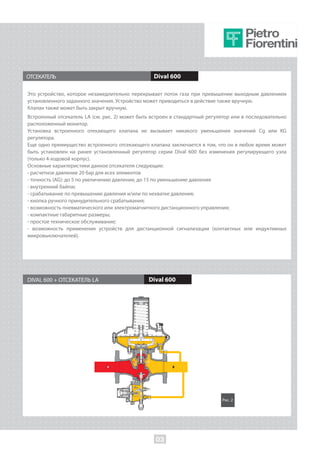 ОТСЕКАТЕЛЬ Dival 600
Это устройство, которое незамедлительно перекрывает поток газа при превышении выходным давлением
установленного заданного значения. Устройство может приводиться в действие также вручную.
Клапан также может быть закрыт вручную.
Встроенный отсекатель LA (см. рис. 2) может быть встроен в стандартный регулятор или в последовательно
расположенный монитор.
Установка встроенного отекающего клапана не вызывает никакого уменьшения значений Cg или KG
регулятора.
Еще одно преимущество встроенного отсекающего клапана заключается в том, что он в любое время может
быть установлен на ранее установленный регулятор серии Dival 600 без изменения регулирующего узла
(только 4-ходовой корпус).
Основные характеристики данное отсекателя следующие:
- расчетное давление 20 бар для всех элементов
- точность (AG): до 5 по увеличению давления, до 15 по уменьшению давления
- внутренний байпас
- срабатывание по превышению давления и/или по нехватке давления;
- кнопка ручного принудительного срабатывания;
- возможность пневматического или электромагнитного дистанционного управления;
- компактные габаритные размеры;
- простое техническое обслуживание;
- возможность применения устройств для дистанционной сигнализации (контактных или индуктивных
микровыключателей).
DIVAL 600 + ОТСЕКАТЕЛЬ LA Dival 600
Рис. 2
03
 