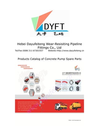 Hebei Dayufeiteng Wear-Resisiting Pipeline
Fittings Co., Ltd
Tel/Fax:0086 311 67301557 Website:http://www.dayufeiteng.cn
Products Catalog of Concrete Pump Spare Parts
 