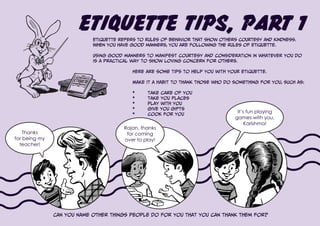 Etiquette Tips, Part 1
Etiquette refers to rules of behavior that show others courtesy and kindness.
When you have good manners, you are following the rules of etiquette.
Using good manners to manifest courtesy and consideration in whatever you do
is a practical way to show loving concern for others.
Here are some tips to help you with your etiquette.
Make it a habit to thank those who do something for you, such as:
*	 take care of you
*	 take you places
*	 play with you
*	 give you gifts
*	 cook for you
Can you name other things people do for you that you can thank them for?
Thanks
for being my
teacher!
Rajan, thanks
for coming
over to play!
It’s fun playing
games with you,
Karishma!
 