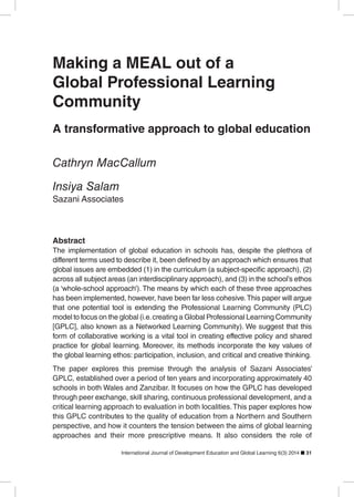 International Journal of Development Education and Global Learning 6(3) 2014 31
Making a MEAL out of a
Global Professional Learning
Community
A transformative approach to global education
Cathryn MacCallum
Insiya Salam
Sazani Associates
Abstract
The implementation of global education in schools has, despite the plethora of
across all subject areas (an interdisciplinary approach), and (3) in the school’s ethos
(a ‘whole-school approach’). The means by which each of these three approaches
has been implemented, however, have been far less cohesive.This paper will argue
that one potential tool is extending the Professional Learning Community (PLC)
model to focus on the global (i.e.creating a Global Professional Learning Community
[GPLC], also known as a Networked Learning Community). We suggest that this
form of collaborative working is a vital tool in creating effective policy and shared
practice for global learning. Moreover, its methods incorporate the key values of
the global learning ethos: participation, inclusion, and critical and creative thinking.
The paper explores this premise through the analysis of Sazani Associates’
GPLC, established over a period of ten years and incorporating approximately 40
schools in both Wales and Zanzibar. It focuses on how the GPLC has developed
through peer exchange, skill sharing, continuous professional development, and a
critical learning approach to evaluation in both localities.This paper explores how
this GPLC contributes to the quality of education from a Northern and Southern
perspective, and how it counters the tension between the aims of global learning
approaches and their more prescriptive means. It also considers the role of
 
