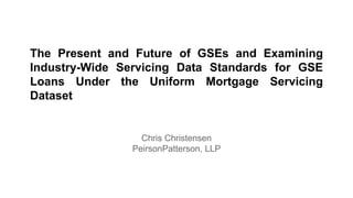 The Present and Future of GSEs and Examining
Industry-Wide Servicing Data Standards for GSE
Loans Under the Uniform Mortgage Servicing
Dataset
Chris Christensen
PeirsonPatterson, LLP
 