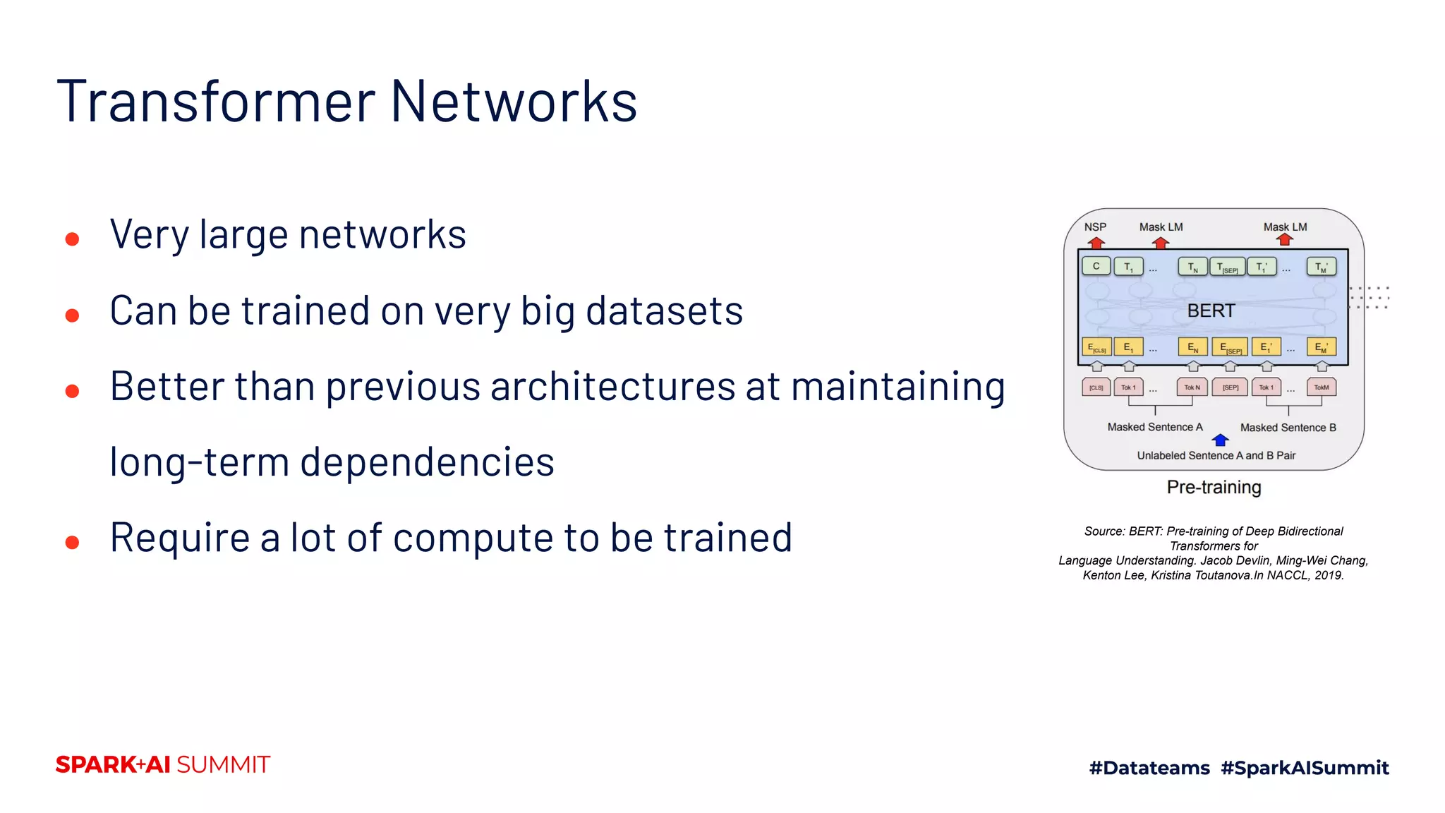 Transformer Networks
● Very large networks
● Can be trained on very big datasets
● Better than previous architectures at maintaining
long-term dependencies
● Require a lot of compute to be trained Source: BERT: Pre-training of Deep Bidirectional
Transformers for
Language Understanding. Jacob Devlin, Ming-Wei Chang,
Kenton Lee, Kristina Toutanova.In NACCL, 2019.
 