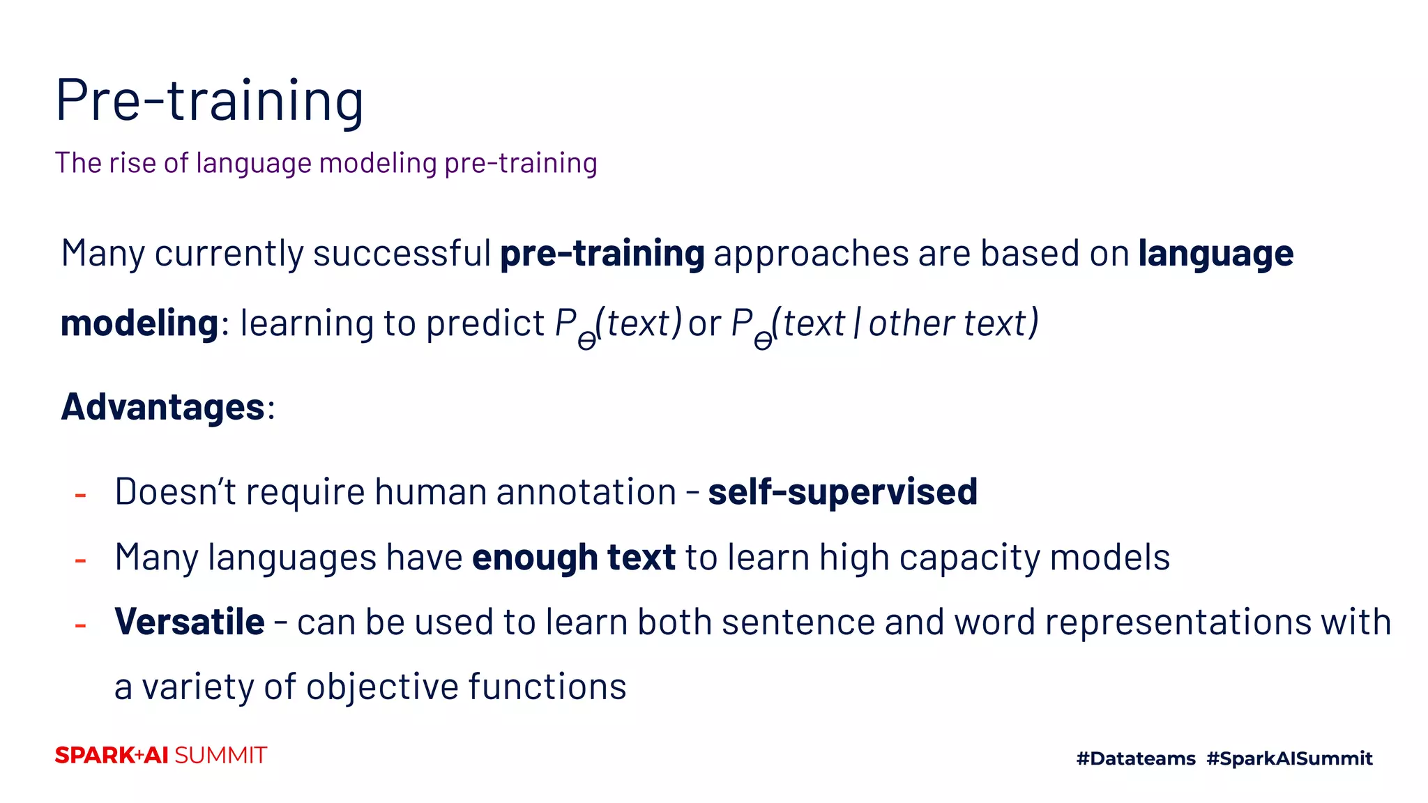 Pre-training
Many currently successful pre-training approaches are based on language
modeling: learning to predict Pϴ
(text) or Pϴ
(text | other text)
Advantages:
- Doesn’t require human annotation - self-supervised
- Many languages have enough text to learn high capacity models
- Versatile - can be used to learn both sentence and word representations with
a variety of objective functions
The rise of language modeling pre-training
 