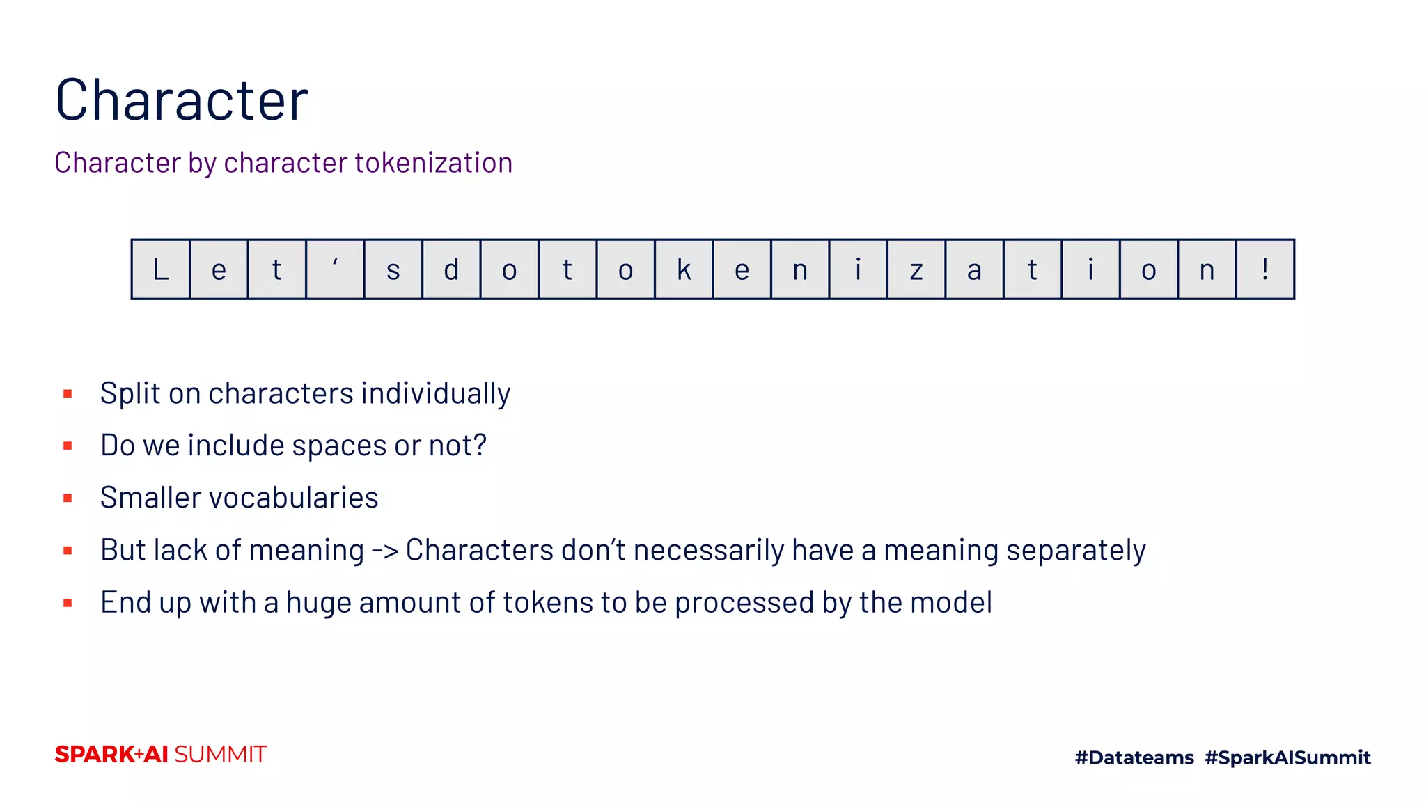Character
Character by character tokenization
▪ Split on characters individually
▪ Do we include spaces or not?
▪ Smaller vocabularies
▪ But lack of meaning -> Characters don’t necessarily have a meaning separately
▪ End up with a huge amount of tokens to be processed by the model
L e t ‘ s d o t o k e n i z a t i o n !
 
