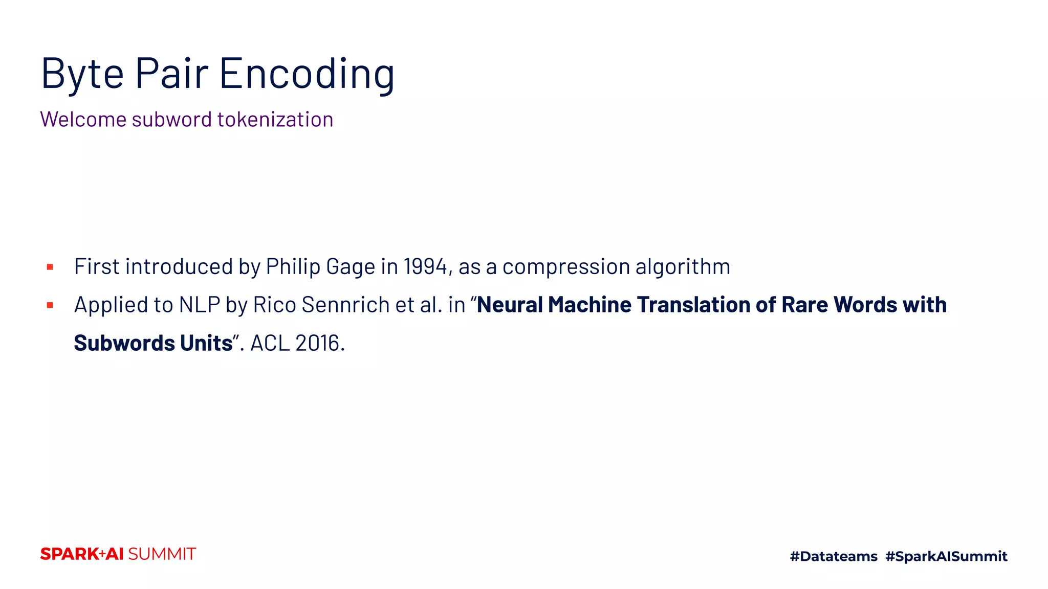 Byte Pair Encoding
Welcome subword tokenization
▪ First introduced by Philip Gage in 1994, as a compression algorithm
▪ Applied to NLP by Rico Sennrich et al. in “Neural Machine Translation of Rare Words with
Subwords Units”. ACL 2016.
 