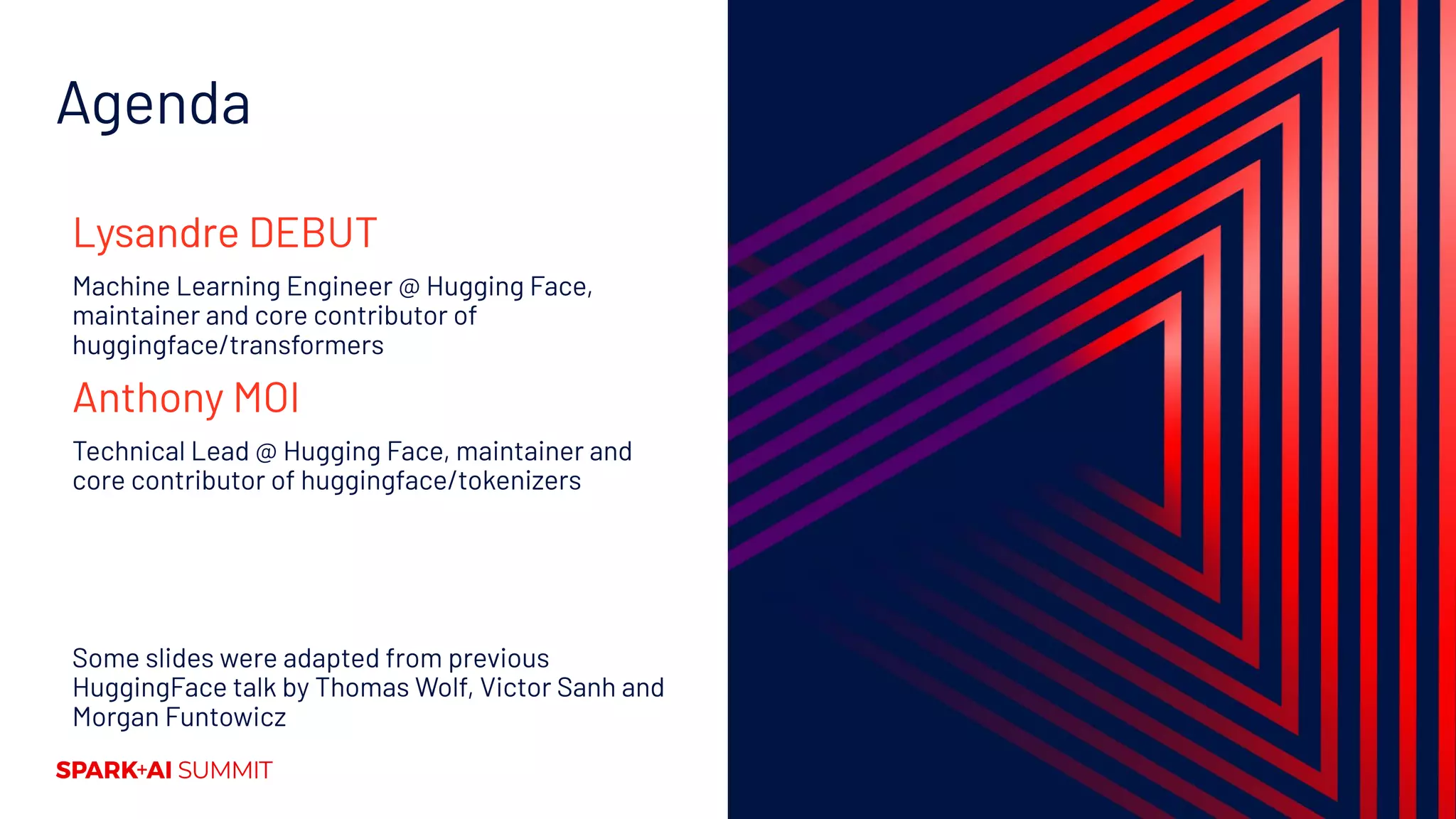 Agenda
Lysandre DEBUT
Machine Learning Engineer @ Hugging Face,
maintainer and core contributor of
huggingface/transformers
Anthony MOI
Technical Lead @ Hugging Face, maintainer and
core contributor of huggingface/tokenizers
Some slides were adapted from previous
HuggingFace talk by Thomas Wolf, Victor Sanh and
Morgan Funtowicz
 