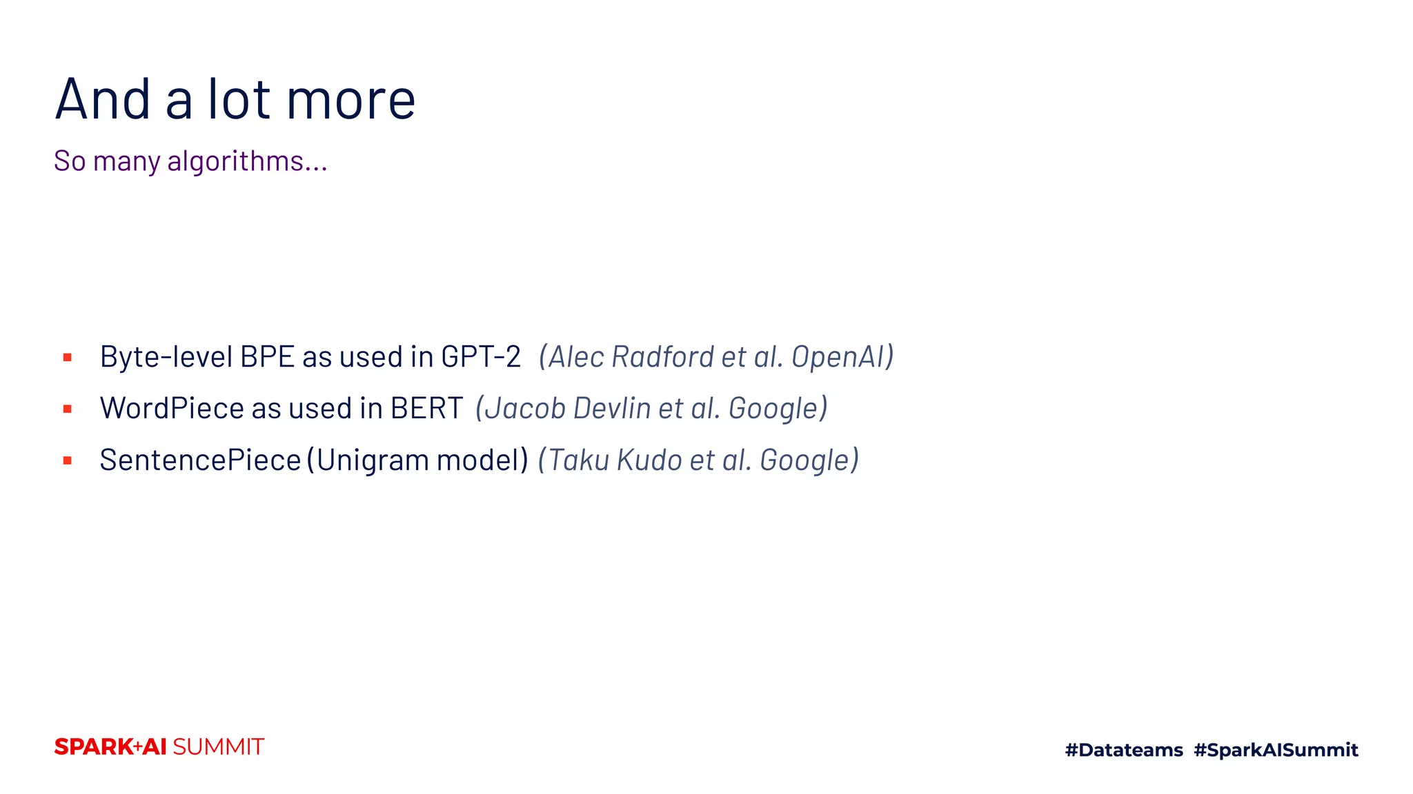 And a lot more
So many algorithms...
▪ Byte-level BPE as used in GPT-2 (Alec Radford et al. OpenAI)
▪ WordPiece as used in BERT (Jacob Devlin et al. Google)
▪ SentencePiece (Unigram model) (Taku Kudo et al. Google)
 
