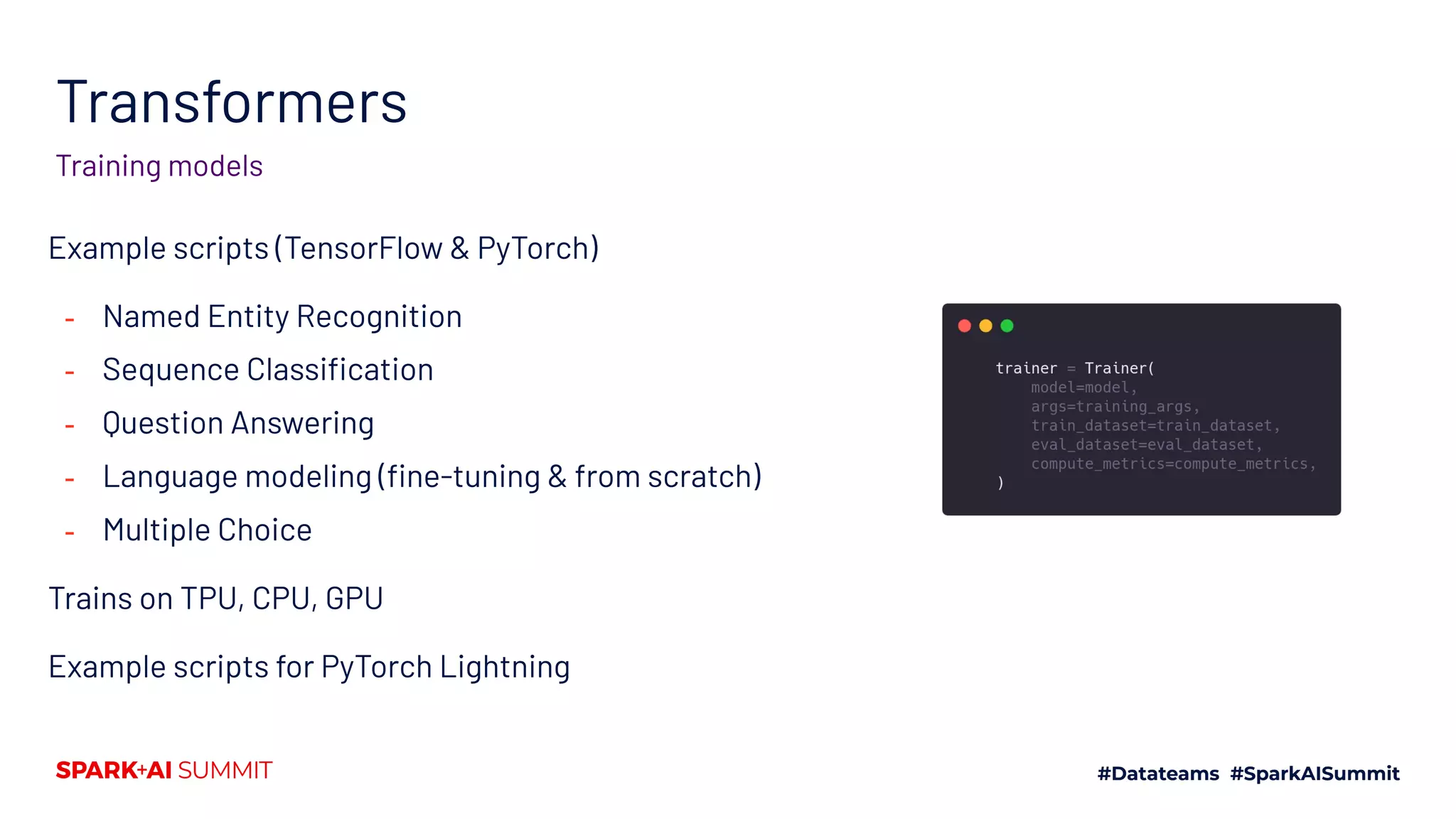 Transformers
Training models
Example scripts (TensorFlow & PyTorch)
- Named Entity Recognition
- Sequence Classiﬁcation
- Question Answering
- Language modeling (ﬁne-tuning & from scratch)
- Multiple Choice
Trains on TPU, CPU, GPU
Example scripts for PyTorch Lightning
 