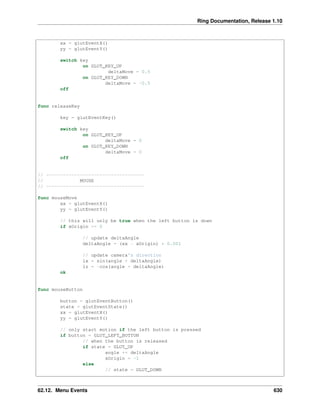 Ring Documentation, Release 1.10
xx = glutEventX()
yy = glutEventY()
switch key
on GLUT_KEY_UP
deltaMove = 0.5
on GLUT_KEY_DOWN
deltaMove = -0.5
off
func releaseKey
key = glutEventKey()
switch key
on GLUT_KEY_UP
deltaMove = 0
on GLUT_KEY_DOWN
deltaMove = 0
off
// -----------------------------------
// MOUSE
// -----------------------------------
func mouseMove
xx = glutEventX()
yy = glutEventY()
// this will only be true when the left button is down
if xOrigin >= 0
// update deltaAngle
deltaAngle = (xx - xOrigin) * 0.001
// update camera's direction
lx = sin(angle + deltaAngle)
lz = -cos(angle + deltaAngle)
ok
func mouseButton
button = glutEventButton()
state = glutEventState()
xx = glutEventX()
yy = glutEventY()
// only start motion if the left button is pressed
if button = GLUT_LEFT_BUTTON
// when the button is released
if state = GLUT_UP
angle += deltaAngle
xOrigin = -1
else
// state = GLUT_DOWN
62.12. Menu Events 630
 