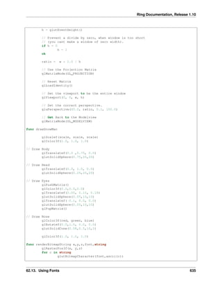 Ring Documentation, Release 1.10
h = glutEventHeight()
// Prevent a divide by zero, when window is too short
// (you cant make a window of zero width).
if h = 0
h = 1
ok
ratio = w * 1.0 / h
// Use the Projection Matrix
glMatrixMode(GL_PROJECTION)
// Reset Matrix
glLoadIdentity()
// Set the viewport to be the entire window
glViewport(0, 0, w, h)
// Set the correct perspective.
gluPerspective(45.0, ratio, 0.1, 100.0)
// Get Back to the Modelview
glMatrixMode(GL_MODELVIEW)
func drawSnowMan
glScalef(scale, scale, scale)
glColor3f(1.0, 1.0, 1.0)
// Draw Body
glTranslatef(0.0 ,0.75, 0.0)
glutSolidSphere(0.75,20,20)
// Draw Head
glTranslatef(0.0, 1.0, 0.0)
glutSolidSphere(0.25,20,20)
// Draw Eyes
glPushMatrix()
glColor3f(0.0,0.0,0.0)
glTranslatef(0.05, 0.10, 0.18)
glutSolidSphere(0.05,10,10)
glTranslatef(-0.1, 0.0, 0.0)
glutSolidSphere(0.05,10,10)
glPopMatrix()
// Draw Nose
glColor3f(red, green, blue)
glRotatef(0.0,1.0, 0.0, 0.0)
glutSolidCone(0.08,0.5,10,2)
glColor3f(1.0, 1.0, 1.0)
func renderBitmapString x,y,z,font,string
glRasterPos3f(x, y,z)
for c in string
glutBitmapCharacter(font,ascii(c))
62.13. Using Fonts 635
 