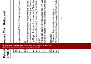 Establish Process Team Roles and
T i T
Mobilize Team
Train Team
Objective
Lay the groundwork for a productive and successful effort
Key Tasks
Determine Rapid Process Improvement scope and schedulep p p
through interview with Process Change Champion
Develop Rapid Process Improvement Objective (Champion)
S l f t i 1 f ilit tSecure personnel for team, ensuring 1 facilitator per process
Train team
Identify and schedule key resources for RPI workshopsy y p
Communicate Rapid Process Improvement objectives
K D li blKey Deliverables
Rapid Process Improvement workplan
“Kick-off” communications to organization and department
27
g p
This document is a partial preview. Full document download can be found on Flevy:
http://flevy.com/browse/document/rapid-process-improvement-662
 