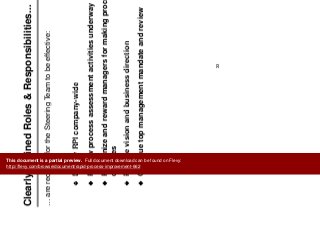 Cl l D fi d R l & R ibiliti
Mobilize Team
Clearly Defined Roles & Responsibilities...
… are required for the Steering Team to be effective:
Deploy RPI company wide
q g
Deploy RPI company-wide
Review process assessment activities underway
Recognize and reward managers for making process
changes
Provide vision and business directionProvide vision and business direction
Continue top management mandate and review
33
This document is a partial preview. Full document download can be found on Flevy:
http://flevy.com/browse/document/rapid-process-improvement-662
 