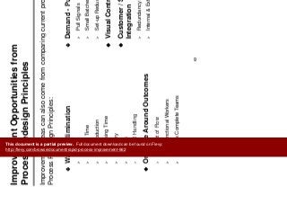 Assess Processes
Improvement Opportunities from
P R d i P i i lProcess Redesign Principles
Improvement ideas can also come from comparing current processes to thep p g p
Process Redesign Principles:
Demand Pull FlowWaste Elimination Demand - Pull Flow
Pull Signals
Small Batches
Waste Elimination
Motion
Waiting Time
Set-up Reduction
Visual Controls
g
Overproduction
Processing Time
Customer / Supplier
Integration
Inventory
Defects
Material Handling
Redundancy Elimination
Internal & External Integration
Material Handling
Organize Around Outcomes
Concept of FlowConcept of Flow
Multi-functional Workers
Process Complete Teams
63
This document is a partial preview. Full document download can be found on Flevy:
http://flevy.com/browse/document/rapid-process-improvement-662
 
