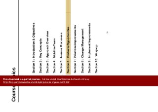 C T i
RPI Course
Course Topics
Section 1: Introduction & Objectives
Section 2: Key Concepts
Section 3: Approach Overview
Section 4: Mobilize Team
Section 5: Assess ProcessesSection 5: Assess Processes
Section 6: Evaluate Opportunities
S ti 7 P i iti I tSection 7: Prioritize Improvements
Section 8: Change Management
Section 9: Implement Improvements
Section 10: Wrap-up
72
This document is a partial preview. Full document download can be found on Flevy:
http://flevy.com/browse/document/rapid-process-improvement-662
 