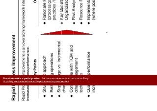 R id P I t
Introduction
Rapid Process Improvement
Rapid Process Improvement is an overarching framework intended to drivep p g
increased business performance.
Key Points Outputs
Structured approach Rationale for Change
(process gaps best
y p
Rethinking operations
Step change vs. incremental
(process gaps, best
practices / benchmarks)
Key Benefits for the
change
Compatible with TQM and
Key Benefits for the
Organization
Risk Analysis
other management
techniques
Risk Analysis
Resource Requirements
Quantum performance
increase
Implementation Approaches
(where possible)
6
This document is a partial preview. Full document download can be found on Flevy:
http://flevy.com/browse/document/rapid-process-improvement-662
 