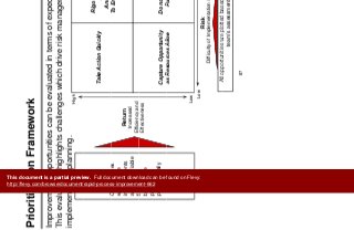 P i iti ti F k
Prioritize
Improvements
Prioritization Framework Improvements
Improvement opportunities can be evaluated in terms of expected returns and risks.
Thi l i hi hli h h ll hi h d i i k d
High
This evaluation highlights challenges which drive risk management and
implementation planning.
Opportunities
Take Action Quickly
Rigorous Focus of
Attention
And Resources
Opportunities
with service
improvements
and quantifiable
financial
Return
Increased
Efficiency and
To Ensure Success
financial
benefits are
plotted
proportionally
y
Effectiveness
Capture Opportunity
as Resources Allow
Do not Pursue, or
Pursue Last
Low
as Resources Allow Pursue Last
Low High
Risk
Difficulty of Implementation / Impact
All opportunities are plotted based on the project
87
All opportunities are plotted based on the project
team’s assessment
This document is a partial preview. Full document download can be found on Flevy:
http://flevy.com/browse/document/rapid-process-improvement-662
 