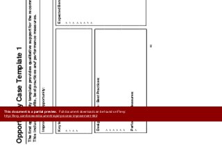 Prioritize
Improvements
O t it C T l t 1 Improvements
Opportunity Case Template 1
The first opportunity template provides qualitative support for the recommended opportunity.
This includes benefits best practices and performance measures
Improvement Opportunity:
This includes benefits, best practices and performance measures.
Key Issues: Expected Benefits:Key Issues: Expected Benefits:
Design Factors / Best Practices:Design Factors / Best Practices:
Performance Measures:
Performance Measures:
90
This document is a partial preview. Full document download can be found on Flevy:
http://flevy.com/browse/document/rapid-process-improvement-662
 
