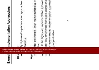E i I l t ti A h
Prioritize
Improvements
Exercise: Implementation Approaches Improvements
Objective:
Identify high-level implementation approaches for high priority
opportunities
Approach:Approach:
Consider the Return / Risk matrix completed in the last
exerciseexercise
Refer to the high-level implementation approach chart
Consider any other implementation approaches you knowConsider any other implementation approaches you know
Select recommended implementation approach for the high
priority opportunitiesp y pp
93
This document is a partial preview. Full document download can be found on Flevy:
http://flevy.com/browse/document/rapid-process-improvement-662
 