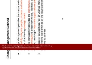 Ch M t D fi d
Change Management
Change Management Defined
g g
Change Management provides the means and methods to
successfully integrate people process and technology in thesuccessfully integrate people, process and technology in the
service of achieving strategic intent
Change Management provides the architecture enablers toolsChange Management provides the architecture, enablers, tools
and techniques to effectively initiate, facilitate, and manage
change, resulting in improved organizational performance
The scope of any particular set of Change Management
interventions is determined by the issues and environment we
are trying to address
99
This document is a partial preview. Full document download can be found on Flevy:
http://flevy.com/browse/document/rapid-process-improvement-662
 