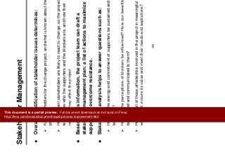 St k h ld M t
Change Management
Stakeholder Management
Overall identification of stakeholder issues determines:
g g
Overall, identification of stakeholder issues determines:
Key stakeholders for the change project, and what is known about their
positions
How different stakeholders are likely to react to change, so the project
team knows who the supporters and the blockers are, and how their
reactions may affect the projectreactions may affect the project
Based on this information, the project team can draft a
stakeholder management plan: a list of actions to maximize
support and overcome resistance.
Stakeholder analysis helps to answer questions such as:
How can the energy and commitment of supporters be sustained and
leveraged?
How can the perceptions of blockers be influenced? How can benefitsHow can the perceptions of blockers be influenced? How can benefits
be identified and communicated to them?
How can all of those affected be involved in the project in meaningful
ways which ensure its value and meet their needs and aspirations?
102
ways which ensure its value and meet their needs and aspirations?
This document is a partial preview. Full document download can be found on Flevy:
http://flevy.com/browse/document/rapid-process-improvement-662
 