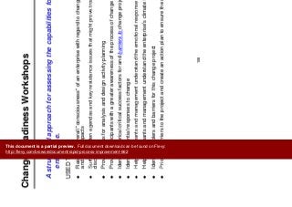 Ch R di W k h
Change Management
Change Readiness Workshops
g g
A structured approach for assessing the capabilities for change in an
enterprise.
USED TO:USED TO:
Raise the overall "consciousness" of an enterprise with regard to change, the change process
and likely impacts
Surface hidden agendas and key resistance issues that might prove troublesome later if notSurface hidden agendas and key resistance issues that might prove troublesome later if not
discovered
Provide focus for analysis and design activity planning
Provide participants with a greater awareness of the process of change
Identify historical critical success factors for and barriers to change projects
Identify potential responses to change
Help participants and management understand the emotional response to changeHelp participants and management understand the emotional response to change
Help participants and management understand the enterprise's climate for change
Identify enablers and barriers for this change project
Prioritize barriers to the project and create an action plan to ensure the success of the changePrioritize barriers to the project and create an action plan to ensure the success of the change
108
This document is a partial preview. Full document download can be found on Flevy:
http://flevy.com/browse/document/rapid-process-improvement-662
 