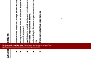 Introduction
C Obj tiCourse Objectives
Learn what makes Process Change efforts successful
Familiarize participants with an effective Rapid Processp p p
Improvement approach
Teach participants useful tools and techniques to support
Rapid Process Improvement efforts
Discuss how Rapid Process Improvement can be applied in this
companycompany
Learn from our collective experiences
9
This document is a partial preview. Full document download can be found on Flevy:
http://flevy.com/browse/document/rapid-process-improvement-662
 