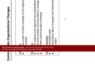 C i t O i ti l Ch
Implement
Improvements
Communicate Organizational Changes Improvements
Objective
D l l t h h t th i ti dDevelop a plan to share changes to the organization and
communicate
Key Tasks
Identify, analyze and segment key stakeholders
D l ti h d i ti t tDevelop time phased communications strategy
Implement communications strategy
Key Deliverables
Communication plan
C i ti b t h d ti f t thCommunications about changes and timeframe to the
organization
117
This document is a partial preview. Full document download can be found on Flevy:
http://flevy.com/browse/document/rapid-process-improvement-662
 