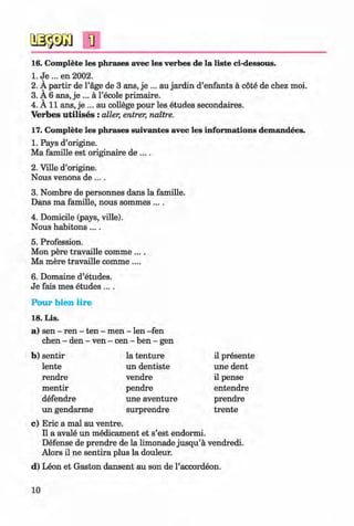 <§>
#
1]
16. Complete les phrases avec les verbes de la liste ci-dessous.
1. Je ... en 2002.
2. A partir de l’age de 3 ans, je ... au jardin d’enfants a cote de chez moi.
3. A 6 ans, je ... a l’ecole primaire.
4. A 11 ans, je ... au college pour les etudes secondaires.
Verbes u tilises : aller, entrer, naitre.
17. Complete les phrases suivantes avec les informations demandees.
1. Pays d’origine.
Ma famille est originaire de ....
2. Ville d’origine.
Nous venons de ....
3. Nombre de personnes dans la famille.
Dans ma famille, nous sommes ....
4. Domicile (pays, ville).
Nous habitons....
5. Profession.
Mon pere travaille comme ....
Ma mere travaille comme ....
6. Domaine d’etudes.
Je fais mes etudes ....
Pour bien lire
18. Lis.
a) sen - ren - ten - men - len -fen
chen - den - ven - cen - ben - gen
b) sentir la tenture il presente
lente un dentiste une dent
rendre vendre il pense
mentir pendre entendre
defendre une aventure prendre
un gendarme surprendre trente
c) Eric a mal au ventre.
II a avale un medicament et s’est endormi.
Defense de prendre de la limonade jusqu’a vendredi.
Alors il ne sentira plus la douleur.
d) Leon et Gaston dansent au son de l’accordeon.
10
Klimenko_FM-6r_P_6.fr_(208-13)_V.indd 10 29.05.2014 16:18:57
 