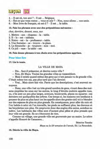 ф
4. - II est oü, ton ami ? - II e s t... Belgique.
5. - Est-ce que vous restez ... vous ce soir ? - Non, nous allons ... nos amis.
6 . - Mon livre de frangais, oü est-il ? - II e s t... la table.
15. Fais les phrases avec une des prepositions suivantes :
chez, derriere, devant, sous, sur.
1. M ettre - son - chapeau - la - table.
2 . II - le - est - tableau.
3. Notre - est - la - professeur - table.
4. Une fontaine - se - trouve - la place.
5. Le dimanche - je - toujours - suis - moi.
6 . Ce joli - vase - la table - est.
16. Fais douze phrases ä ton choix avec les prepositions apprises.
Pour bien lire
17. Lis le texte.
LA VILLE DE MAYA
- Dis... faut-il presenter, et decrire notre ville ?
- Non, dit Maya. Toutes les grandes villes se ressemblent.
- Mais il existe quand meme des gens qui n ’ont jamais vu de grande ville.
C’etait meme ton cas, pas plus tard que Tan dernier.
- Vrai... Mais alors fais vite. Parce que les descriptions, c’est souvent en-
nuyeux.
- Done, une ville c’est un tres grand nombre de gens, vivant dans des mai-
sons empilees les unes sur les autres, le long d’etroits couloirs appeles rues,
ou, s’ils sont un peu plus larges, avenues, boulevards, places ou squares ; ces
derniers ont quelquefois des arbres. Ces temps-ci, les maisons ont tendance a
pousser de plus en plus haut (on les appelle alors des gratte-ciel) et a s’etendre
sur des espaces de plus en plus grands. En consequence, pour aller du coin ou
Гоп habite a celui ou Гоп travaille, les pieds ne suffisent plus, les chevaux et
les bicyclettes non plus. On emprunte done des engine dits autos, autobus ou
metro. Les habitants des villes sont d’autant plus pales et plus presses que
leur ville est grande. Ils ne s’etonnent de rien.
Comme un village, une grande ville est gouvernee par un maire. Le notre
s’appelle Honore de Canansou...
Beatrice Tanaka
Maya ou la 53esemaine de I’annee, Ed. La Farandole.
18. Decris la ville de Maya.
100
ФKlimenko_FM-6r_P_6.fr_(208-13)_V.indd 100 29.05.2014 16:19:24
 