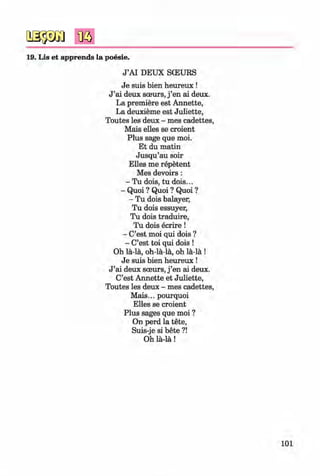 <§>
#
19. Lis et apprends la poesie.
J ’AI DEUX SCEURS
Je suis bien heureux !
J ’ai deux sceurs, j ’en ai deux.
La premiere est Annette,
La deuxieme est Juliette,
Toutes les deux - mes cadettes,
Mais elles se croient
Plus sage que moi.
Et du matin
Jusqu’au soir
Elles me repetent
Mes devoirs:
- Tu dois, tu dois...
- Quoi ? Quoi ? Quoi ?
- Tu dois balayer,
Tu dois essuyer,
Tu dois traduire,
Tu dois ecrire !
- C’est moi qui dois ?
- C’est toi qui dois !
Oh la-la, oh-la-la, oh la-la !
Je suis bien heureux !
J ’ai deux sceurs, j ’en ai deux.
C’est Annette et Juliette,
Toutes les deux - mes cadettes,
Mais... pourquoi
Elles se croient
Plus sages que moi ?
On perd la tete,
Suis-je si bete ?!
Oh la-la!
101
Klimenko_FM-6r_P_6.fr_(208-13)_V.indd 101 29.05.2014 16:19:25
 