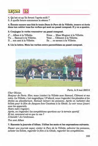 <§>
4. Qu’est-ce qu’ils feront l’apres-midi ?
5. A quelle heure commence la seance ?
4. Ecoute encore une fois le texte D ans le P arc de la Villette, trouve et ecris
dans ton cahier tous les verbes qui sont au passe com pose. II y en a quatre.
5. Conjugue le verbe rencontrer au passe com pose.
J ’... Alban ä la Villette. Nous ... Mme Mugner ä la Villette.
Tu ... Samuel ä la Villette. Vous ... Clement ä la Villette.
I I ... son ami ä la Villette. Ils ... ce savant ä la Villette.
6. Lis la lettre. M ets les verbes entre parentheses au passe com pose.
#
Paris, le 9 mai 20014
Cher Olivier,
Bonjour de Paris. Hier, nous (visiter) la Villette avec Samuel, Clement et ma
mere. La Villette, c’est magnifique ID ’abord, nous (regarder) lesplanetes et les
etoiles au planetarium. Samuel (aimer) les poissons. Apres on (acheter) des
billets pour le film de Jacques-Ives Cousteau a la Geode. Le soir nous (jouer)
avec les appareils.
Notre mere (rigoler).
Apres, on (regarder) les competitions sportives sur le terrain sportif.
E t toi, comment est-ce que tu vas ?
A bientot! Je t’embrasse.
Ton ami Alban
7. Raconte la joum ee d’Alban. U tilise les m ots et les expressions suivants.
Passer une joum ee super, visiter le Parc de la Villette, admirer les poissons,
acheter les billets, regarder le film a la Geode, regarder les competitions.
103
Klimenko_FM-6r_P_6.fr_(208-13)_V.indd 103 29.05.2014 16:19:25
 