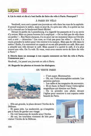 8. Lis le recit et dis si c’est facile de faire du velo a Paris. Pourquoi ?
A PARIS EN VELO
Vendredi, mon ami a passe une journee en velo dans les rues de la capitale.
II prend toujours le metro, mais ce jour-la, il a pris son velo, il a quitte sa rue
et il a tourne sur le boulevard Saint-Michel.
Devant le jardin du Luxembourg, il a regarde les passants et il a eu envie
d’y entrer. Mais un jeune homme lui a explique : « On ne fait pas de velo dans
un jardin ! ». Rue Saint-Jacques, il a eu peur car un monsieur dans un Citroen
vert a crie : « Attention ! Les rues, ce n ’est pas pour les velos ! ». Alors, il a
voulu prendre le metro pour vite rentrer a la maison. Mais pas de velo dans le
metro !Enfin, il a rencontre un copain et on est alle prendre un cafe. Mon ami
a attache son velo devant le cafe. Mais quand il a quitte le cafe, il n ’a plus
trouve son velo. On l’a vole. Et vous, vous avez encore envie de faire du velo
a Paris ?
9. D ecris dans un m essage a ton copain com m ent on fait du velo a Paris.
Commence p a r:
Vendredi, j ’ai passe unejournee en velo a Paris.
10. Regarde les photos et ecoute les dialogues.
ON VISITE PARIS
- C’est super, Montmartre.
- Oh, oui. Cette atmosphere animee. Les
peintres partout.
- Les cafes et les magasins de souvenirs.
- Et en haut, le Sacre Cceur. Cette eglise
magnifique qui domine sur Paris.
- On va prendre une photo devant
l’eglise pour montrer a nos copains cette
beaute de Paris.
- Elle est grande, la place devant l’Arche de la
Defense.
- Et assez jolie. La modernite, §a n ’empeche
pas a Paris de garder son visage.
- On voit beaucoup de monde sous l’Arche.
- Ah oui, les touristes viennent de loin pour
visiter l’Arche de la Defense.
104
Klimenko_FM-6r_P_6.fr_(208-13)_V.indd 104 29.05.2014 16:19:26
 