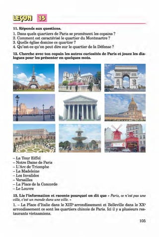 <§>
11. Reponds aux questions.
1. Dans quels quartiers de Paris se promenent les copains ?
2. Comment est caracterise le quartier du M ontmartre ?
3. Quelle eglise domine ce quartier ?
4. Qu’est-ce qu’on peut dire sur le quartier de la Defense ?
12. Cherche avec ton copain les autres curiosites de Paris et jouez les dia­
logues pour les presenter en quelques m ots.
- La Tour Eiffel
- Notre Dame de Paris
- L’Arc de Triomphe
- La Madeleine
- Les Invalides
- Versailles
- La Place de la Concorde
- Le Louvre
13. Lis l’inform ation et raconte pourquoi on dit que « Paris, ce n’estpas une
ville, c’est un monde dans une ville. »
1. - La Place d’ltalie dans le XIII6arrondissement et Belleville dans le XX®
arrondissement ce sont les quartiers chinois de Paris. Ici il y a plusieurs res­
taurants vietnamiens.
105
Klimenko_FM-6r_P_6.fr_(208-13)_V.indd 105 29.05.2014 16:19:26
 