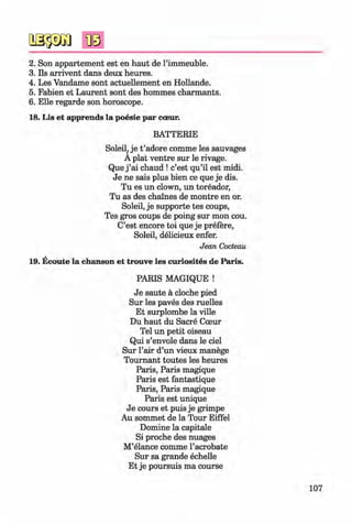 <§>
#
2. Son appartement est en haut de l’immeuble.
3. Ils arrivent dans deux heures.
4. Les Vandame sont actuellement en Hollande.
5. Fabien et Laurent sont des hommes charmants.
6 . Elle regarde son horoscope.
18. Lis et apprends la poesie par cceur.
BATTERIE
Soleil, je t ’adore comme les sauvages
A plat ventre sur le rivage.
Que j ’ai chaud ! c’est qu’il est midi.
Je ne sais plus bien ce que je dis.
Tu es un clown, un toreador,
Tu as des chalnes de montre en or.
Soleil, je Supporte tes coups,
Tes gros coups de poing sur mon cou.
C’est encore toi que je prefere,
Soleil, delicieux enfer.
Jean Cocteau
19. Ecoute la chanson et trouve les curiosites de Paris.
PARIS MAGIQUE !
Je saute ä cloche pied
Sur les paves des ruelles
Et surplombe la ville
Du haut du Sacre Coeur
Tel un petit oiseau
Qui s’envole dans le ciel
Sur l’air d’un vieux manege
Tournant toutes les heures
Paris, Paris magique
Paris est fantastique
Paris, Paris magique
Paris est unique
Je cours et puis je grimpe
Au sommet de la Tour Eiffel
Domine la capitale
Si proche des nuages
M’elance comme l’acrobate
Sur sa grande echelle
Et je poursuis ma course
107
Klimenko_FM-6r_P_6.fr_(208-13)_V.indd 107 29.05.2014 16:19:27
 