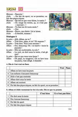 <§>
#
Maman - Raconte !
Julie - On fait du sport, on se promene, on
fait des pique-niques.
Maman - Qu’est-ce que vous faites, le matin ?
Julie - On range les tentes, ga, ce n ’est pas
« m a rra n t» !
Maman - Tu fais ton lit toute seule ?
Julie - Oui.
Maman - Bravo, ma cherie !Je te laisse.V
Julie - A bientot, maman !
D ialogue 2
Le pere - Alio, Alban, ga va ?
Alban - Tres bien, papa, et toi ? Et maman ?
Le pere - Tres bien. Vous vous amusez ?
Alban - Oui, beaucoup. On « se marre » toute la
journee!
Le pere - Elle est confortable, ta colo ?
Alban - La nuit, on dort sous la tente, c’est ge­
nial !
Le pere - Est-ce que vous vous lavez ?
Alban - Oh papa, tu exageres j On se lave tous
les jours, c’est oblige. A bientot!
4. Dis si c’est vrai ou faux.
V rai Faux
1 Alban se lave tous les jours
2 Les enfants s’amusent beaucoup
3 Julie n ’est pas contente
4 Alban dort sous la tente
5 Alban est content
6 On fait des pique-niques, on fait du sport, on se promene
5. Alban et Julie racontent la vie ä la colo. Dis ce que tu penses.
C’est bien Ce n’est pas bien
1 On dort sous la tente
2 On s’amuse beaucoup
3 On fait du sport
4 On fait des pique-niques
I l l
Klimenko_FM-6r_P_6.fr_(208-13)_V.indd 111 29.05.2014 16:19:28
 