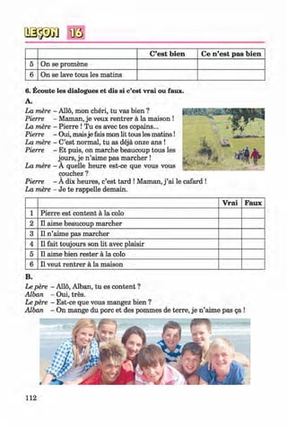 #
oagsa Bö
C’est bien Ce n ’est pas bien
5 On se promene
6 On se lave tous les matins
6 . Ecoute les dialogues et dis si c’est vrai ou faux.
A.
La mere - Allo, mon cheri, tu vas bien ?
Pierre - Maman, je veux rentrer ä la maison !
La mere - Pierre ! Tu es avec tes copains...
Pierre - Oui, maisje fais mon lit tous les m atins!
La mere - C’est normal, tu as dejä onze ans !
Pierre - Et puis, on marche beaucoup tous les
jours, je n’aime pas marcher !
La mere - A quelle heure est-ce que vous vous
couchez ?
Pierre - A dix heures, c’est tard ! Maman, j ’ai le cafard !
La mere - Je te rappelle demain.
V rai Faux
1 Pierre est content a la colo
2 11 aime beaucoup marcher
3 11 n ’aime pas marcher
4 11 fait toujours son lit avec plaisir
5 11 aime bien rester a la colo
6 11 veut rentrer a la maison
B.
Le pere - Alio, Alban, tu es content ?
Alban - Oui, tres.
Le pere - Est-ce que vous mangez bien ?
Alban - On mange du pore et des pommes de terre, je n ’aime pas ga !
112
#Kl imenko_FM-6r_P_6.fr_(208-13)_V.indd 112 29.05.2014 16:19:28
 