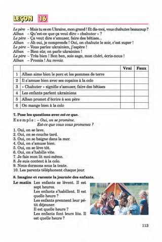 <§>
Lepere - Mais tu es en Ukraine, mon grand!Et dis-moi, vous chahutez beaucoup ?
Alban - Qu’est-ce que 5a veut dire « chahuter » ?
Le pere - Qa veut dire s’amuser, faire des betises...
Alban - Ah oui, je comprends ! Oui, on chahute le soir, c’est super !
Le pere - Vous parlez ukrainien, j ’espere !
Alban - Bien sür, on parle ukrainien !
Le pere - Tres bien ! Bon ben, sois sage, mon cheri, ecris-nous !
Alban - Promis !Au revoir.
V rai Faux
1 Alban aime bien le porc et les pommes de terre
2 11 s’amuse bien avec ses copains ä la colo
3 « Chahuter » signifie s’amuser, faire des betises
4 Les enfants parlent ukrainiens
5 Alban promet d’ecrire ä son pere
6 On mange bien ä la colo
#
7. Pose les questions avec est-ce que.
E x e m p le : - Oui, on se promene.
Est-ce que vous vous promenez ?
1. Oui, on se lave.
2 . Oui, on se couche tard.
3. Oui, on se baigne dans la mer.
4. Oui, on s’amuse bien.
5. Oui, on se leve tot.
6 . Oui, on s’habille vite.
7. Je fais mon lit moi-meme.
8 . Je suis content a la colo.
9. Nous dormons sous la tente.
10. Les parents telephonent chaque jour.
8. Imagine et raconte la joum ee des enfants.
Le m a tin Les enfants se levent. II est
sept heures.
Les enfants s’habillent. II est
quelle heure ?
Les enfants prennent leur pe­
tit dejeuner.
II est quelle heure ?
Les enfants font leurs lits. II
est quelle heure ?
113
Klimenko_FM-6r_P_6.fr_(208-13)_V.indd 113 29.05.2014 16:19:29
 