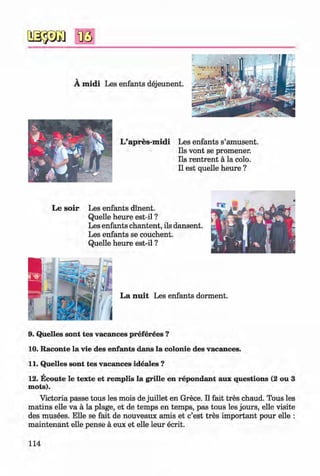 <§>
#
A m idi Les enfants dejeunent.
L ’apres-m idi Les enfants s’amusent.
Ils vont se promener.
Ils rentrent a la colo.
II est quelle heure ?
Le so ir Les enfants dinent.
Quelle heure est-il ?
Les enfants chantent, ils dansent.
Les enfants se couchent.
Quelle heure est-il ?
9. Quelles sont tes vacances preferees ?
10. Raconte la vie des enfants dans la colonie des vacances.
11. Quelles sont tes vacances ideales ?
12. Ecoute le texte et remplis la grille en repondant aux questions (2 ou 3
mots).
Victoria passe tous les mois de juillet en Grece. II fait tres chaud. Tous les
matins elle va a la plage, et de temps en temps, pas tous les jours, elle visite
des musees. Elle se fait de nouveaux amis et c’est tres important pour elle :
m aintenant elle pense a eux et elle leur ecrit.
114
Klimenko_FM-6r_P_6.fr_(208-13)_V.indd 114 29.05.2014 16:19:29
 