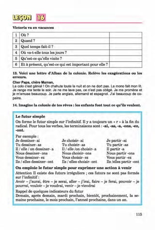 <§>
Victoria va en vacances
1 O u?
2 Quand ?
3 Quel temps fait-il ?
4 Ou va-t-elle tous les jours ?
5 Qu’est-ce qu’elle visite ?
6 Et a present, qu’est-ce qui est important pour elle ?
13. Voici une lettre d’Alban de la colonie. Releve les exagerations ou les
erreurs.
Cher Papa, chere Maman,
La colo c’est genial ! On chahute toute la nuit et on ne dort pas. La mono fait mon lit.
Je range ma tente le soir. Je ne me lave pas, ce n’est pas oblige. Je me promene et
je m’amuse beaucoup. Je parle anglais, allemand et espagnol. J’ai beaucoup de co­
pains.
14. Imagine la colonie de tes reves : les enfants font tout ce qu’ils veulent.
# Le futur sim ple
On forme le futur simple sur l’infinitif. II y a toujours un « r » a la fin du
radical. Pour tous les verbes, les terminaisons so n t: -ai, -as, -a, -ons, -ez,
-ont.
Par exemple :
Je dessiner- ai
Tu dessiner- as
II / elle / on dessiner- a
Nous dessiner- ons
Vous dessiner- ez
Ils / elles dessiner- ont
Je choisir- ai
Tu choisir- as
II / elle /on choisir- a
Nous choisir- ons
Vous choisir- ez
Ils / elles choisir- ont
Je partir -ai
Tu partir -as
II partir -a
Nous partir -ons
Vous partir -ez
Ils /elles partir -ont
On em ploie le futur sim ple pour exprim er une action a venir
Attention II existe des futurs irreguliers ; ces futurs ne sont pas formes
sur l’infinitif:
Avoir - j ’aurai, etre - je serai, aller - j ’irai, faire - je ferai, pouvoir - je
pourrai, vouloir - je voudrai, venir - je viendrai
Rappel de quelques indicateurs du futur
Demain, apres demain, mardi prochain, bientot, prochainement, la se-
maine prochaine, le mois prochain, l’annee prochaine, dans un an.
115
Klimenko_FM-6r_P_6.fr_(208-13)_V.indd 115 29.05.2014 16:19:29
 
