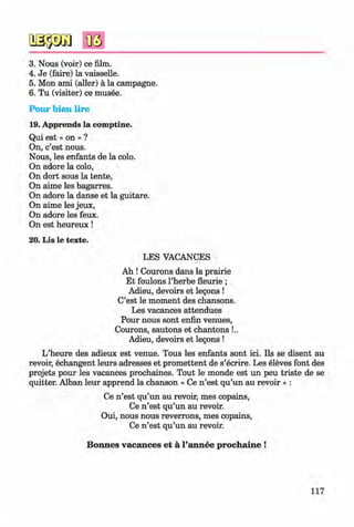 <§>
#
3. Nous (voir) ce film.
4. Je (faire) la vaisselle.
5. Mon ami (edler) ä la Campagne.
6 . Tu (visiter) ce musee.
Pour bien lire
19. Apprends la comptine.
Qui est « on » ?
On, c’est nous.
Nous, les enfants de la colo.
On adore la colo,
On dort sous la tente,
On aime les bagarres.
On adore la danse et la guitare.
On aime les jeux,
On adore les feux.
On est heureux!
20. Lis le texte.
LES VACANCES
Ah ! Courons dans la prairie
Et foulons l’herbe fleurie ;
Adieu, devoirs et legons !
C’est le moment des chansons.
Les vacances attendues
Pour nous sont enfin venues,
Courons, sautons et chantons !..
Adieu, devoirs et legons !
L’heure des adieux est venue. Tous les enfants sont ici. Ils se disent au
revoir, echangent leurs adresses et promettent de s’ecrire. Les eleves font des
projets pour les vacances prochaines. Tout le monde est un peu triste de se
quitter. Alban leur apprend la chanson « Ce n ’est qu’un au revoir » :
Ce n ’est qu’un au revoir, mes copains,
Ce n ’est qu’un au revoir.
Oui, nous nous reverrons, mes copains,
Ce n ’est qu’un au revoir.
Bonnes vacances et a l’annee prochaine !
117
Klimenko_FM-6r_P_6.fr_(208-13)_V.indd 117 29.05.2014 16:19:30
 