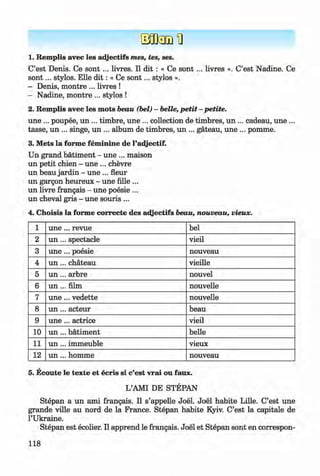 <§>
#
1. Remplis avec les adjectifs mes, tes, ses.
C’est Denis. Ce s o n t... livres. II dit : « Ce s o n t... livres ». C’est Nadine. Ce
so n t... stylos. Elle d it: « Ce so n t... stylos ».
- Denis, montre ... livres !
- Nadine, montre ... stylos !
2. Remplis avec les mots beau (bei) - belle, petit - petite.
une ... poupee, un ... timbre, une ... collection de timbres, un ... cadeau, une ...
tasse, un ... singe, un ... album de timbres, un ... gateau, une ... pomme.
3. Mets la forme fem inine de l’adjectif.
Un grand bätiment - une ... maison
un petit chien - une ... chevre
un beau jardin - une ... fleur
un gargon heureux - une fille ...
un livre frangais - une poesie ...
un cheval gris - une souris ...
4. Choisis la forme correcte des adjectifs beau, nouveau, vieux.
1 u n e ... revue bei
2 u n ... spectacle vieil
3 u n e ... poesie nouveau
4 u n ... chateau vieille
5 u n ... arbre nouvel
6 u n ... film nouvelle
7 u n e ... vedette nouvelle
8 u n ... acteur beau
9 u n e ... actrice vieil
10 u n ... bätiment belle
11 u n ... immeuble vieux
12 un ... homme nouveau
5. Ecoute le texte et ecris si c’est vrai ou faux.
L’AMI DE STEPAN
Stepan a un ami frangais. II s’appelle Joel. Joel habite Lille. C’est une
grande ville au nord de la France. Stepan habite Kyiv. C’est la capitale de
l’Ukraine.
Stepan est ecolier. II apprend le frangais. Joel et Stepan sont en correspon-
118
Klimenko_FM-6r_P_6.fr_(208-13)_V.indd 118 29.05.2014 16:19:30
 